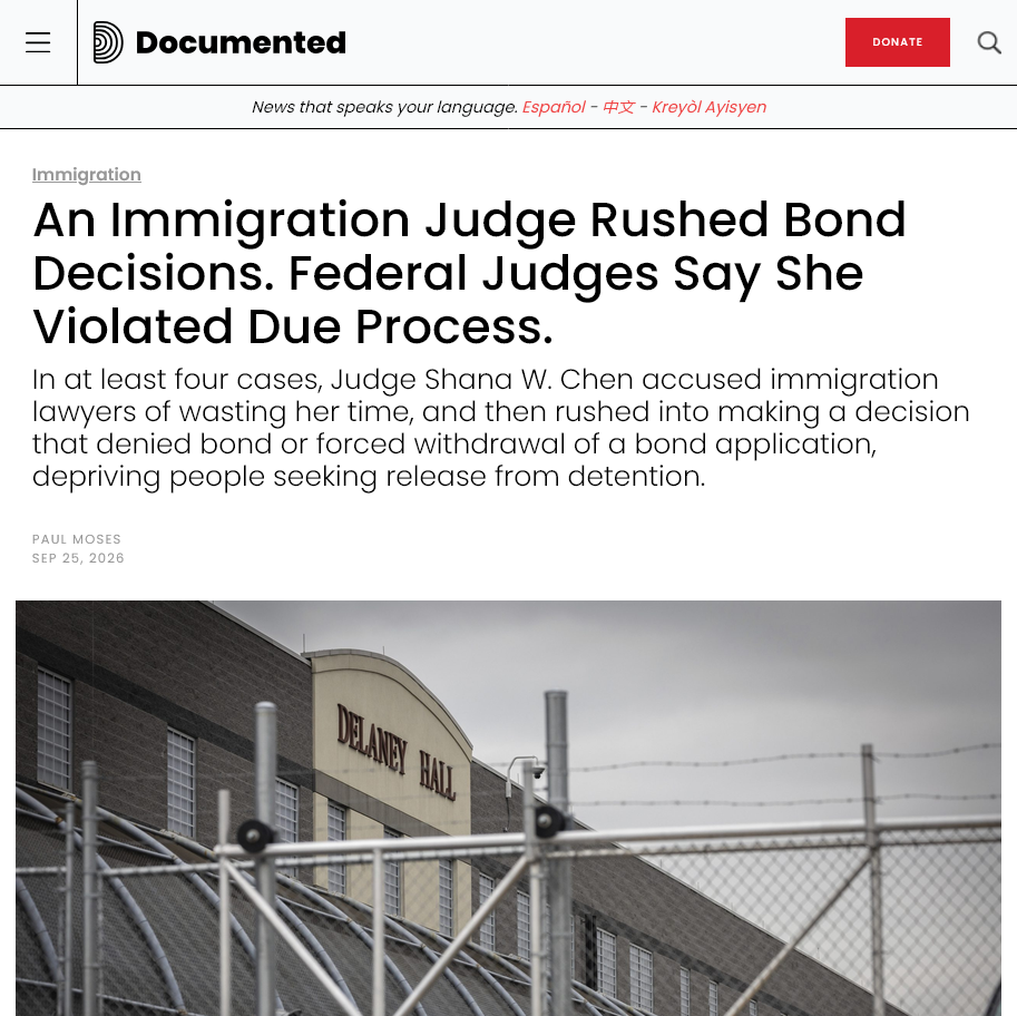 Documented NY: 

Immigration
An Immigration Judge Rushed Bond Decisions. Federal Judges Say She Violated Due Process.
In at least four cases, Judge Shana W. Chen accused immigration lawyers of wasting her time, and then rushed into making a decision that denied bond or forced withdrawal of a bond application, depriving people seeking release from detention.

Paul Moses

Sep 25, 2026
